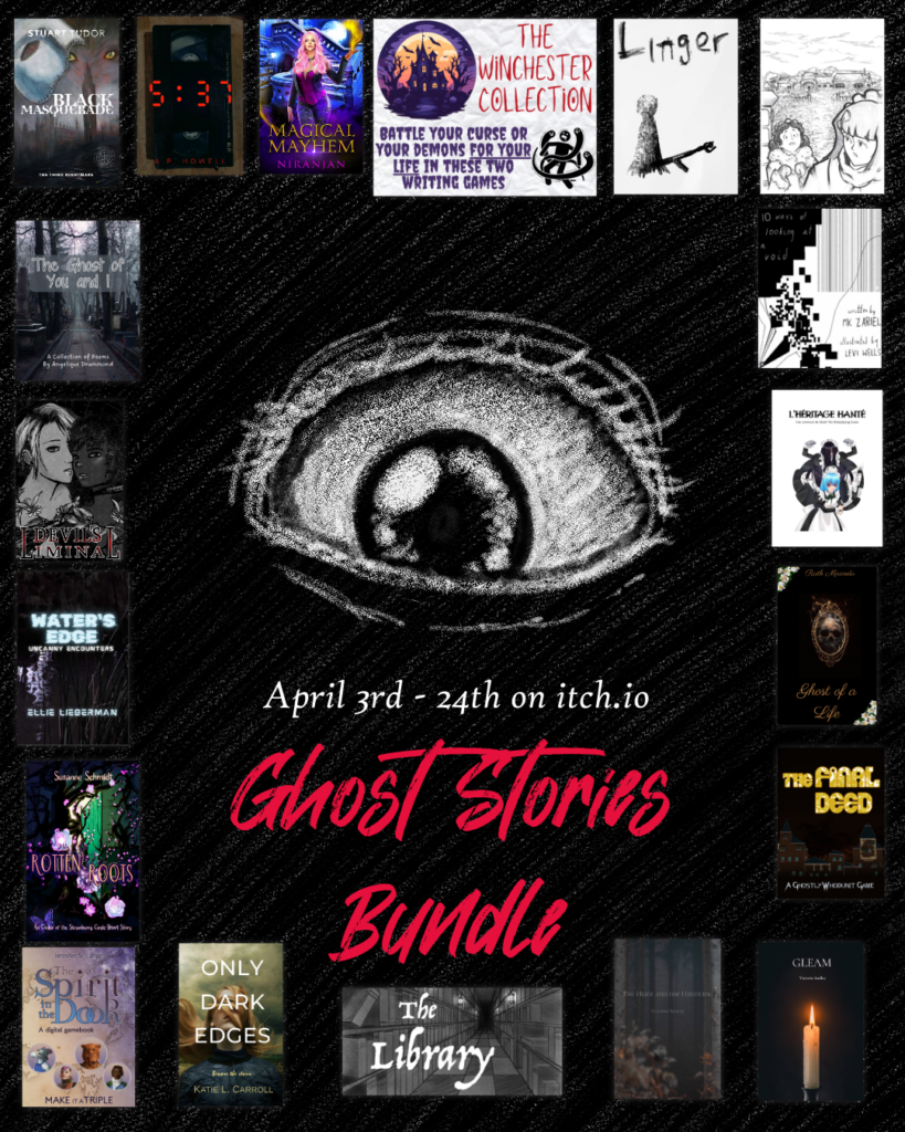 Ghost Stories Bundle on itch.io April 3rd to 24th 2026.
Graphics by Susanne Schmidt
Works in Bundle:
Only Dark Edges by Katie L. Carroll
Ghost of a Life by Ruth Miranda
DEVIL'S LIMINAL by Studio Interlude 
5:37 by A. P. Howell
The Ghost of You and I by Angelique Drummond
The Winchester Collection by Beth Jackson
Magical Mayhem by Niranjan
Water's Edge by Ellie Lieberman
Linger by manmadezines
The Final Deed by Jennifer S. Lange and Aaron McQueen
The Spirit in the Door by Jennifer S. Lange
The Library by Leo Healy
L'Héritage Hanté/Haunted Bequest by VItheSixth 
Gleam by Victoria Audley
The Hunt and the Haunting by Victoria Audley
Rotten Roots by Susanne Schmidt
Black Masquerade: The Third Nightmare by Stuart Tudor
Where Dreams are Lost by Stuart Tudor 
